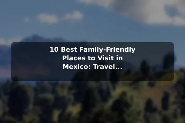 10 Best Family-Friendly Places to Visit in Mexico: Travel Recommendations and Tips