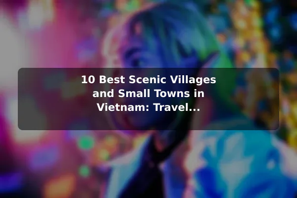 10 Best Scenic Villages and Small Towns in Vietnam: Travel Recommendations and Tips
